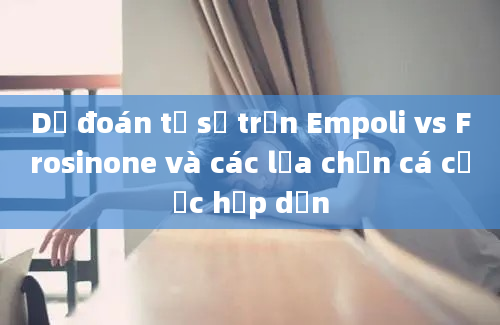 Dự đoán tỷ số trận Empoli vs Frosinone và các lựa chọn cá cược hấp dẫn