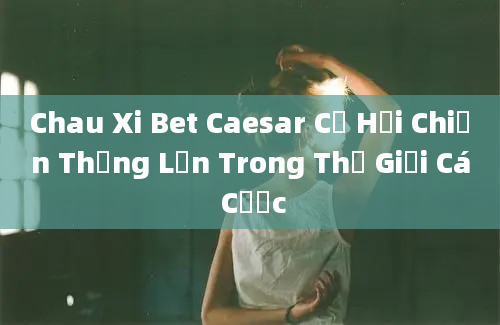 Chau Xi Bet Caesar Cơ Hội Chiến Thắng Lớn Trong Thế Giới Cá Cược