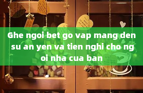 Ghe ngoi bet go vap mang den su an yen va tien nghi cho ngoi nha cua ban