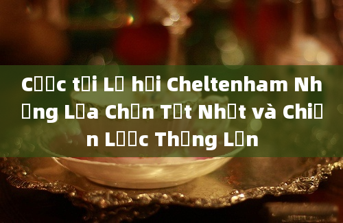 Cược tại Lễ hội Cheltenham Những Lựa Chọn Tốt Nhất và Chiến Lược Thắng Lớn