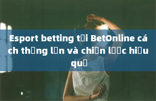 Esport betting tại BetOnline cách thắng lớn và chiến lược hiệu quả