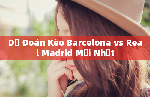 Dự Đoán Kèo Barcelona vs Real Madrid Mới Nhất