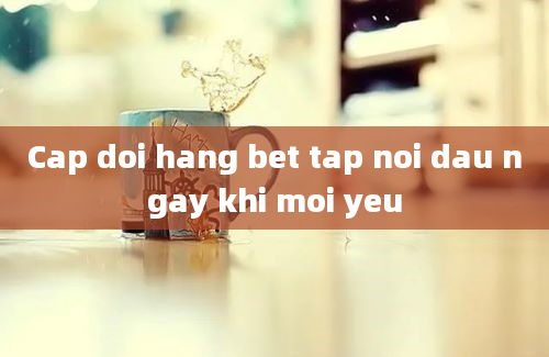 Cap doi hang bet tap noi dau ngay khi moi yeu