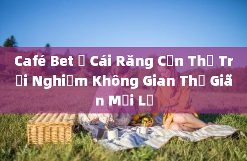 Café Bet ở Cái Răng Cần Thơ Trải Nghiệm Không Gian Thư Giãn Mới Lạ