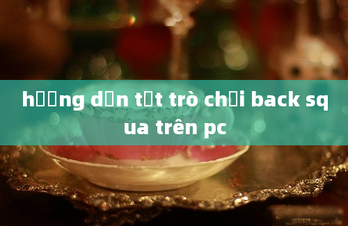 hướng dẫn tắt trò chơi back squa trên pc