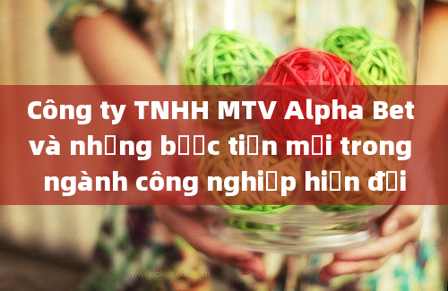 Công ty TNHH MTV Alpha Bet và những bước tiến mới trong ngành công nghiệp hiện đại