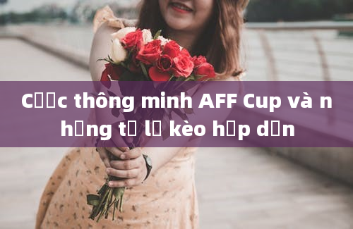 Cược thông minh AFF Cup và những tỷ lệ kèo hấp dẫn