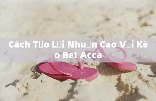 Cách Tạo Lợi Nhuận Cao Với Kèo Bet Acca