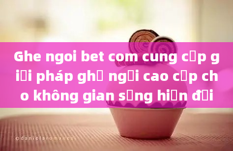 Ghe ngoi bet com cung cấp giải pháp ghế ngồi cao cấp cho không gian sống hiện đại