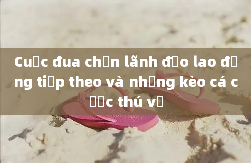 Cuộc đua chọn lãnh đạo lao động tiếp theo và những kèo cá cược thú vị