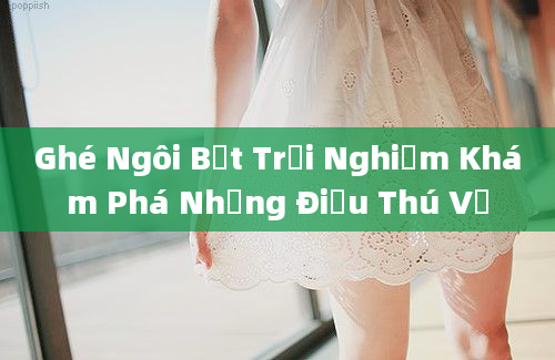 Ghé Ngôi Bệt Trải Nghiệm Khám Phá Những Điều Thú Vị