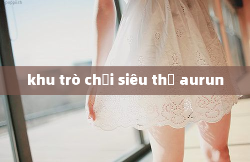 khu trò chơi siêu thị aurun