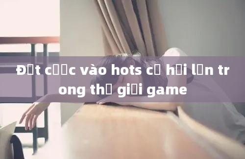 Đặt cược vào hots cơ hội lớn trong thế giới game