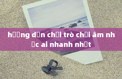 hướng dẫn chơi trò chơi âm nhạc ai nhanh nhất