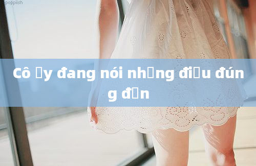 Cô ấy đang nói những điều đúng đắn