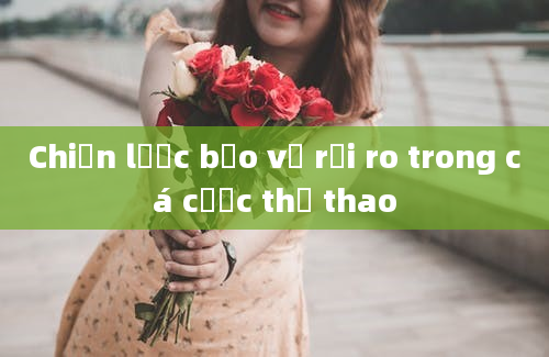 Chiến lược bảo vệ rủi ro trong cá cược thể thao