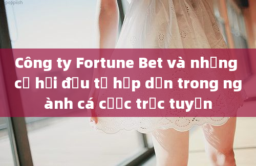 Công ty Fortune Bet và những cơ hội đầu tư hấp dẫn trong ngành cá cược trực tuyến