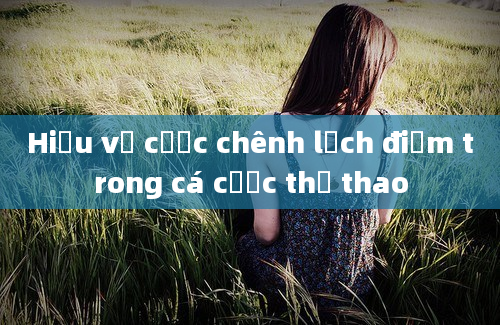 Hiểu về cược chênh lệch điểm trong cá cược thể thao