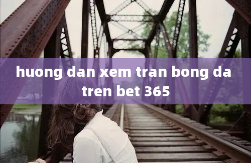 huong dan xem tran bong da tren bet 365