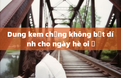 Dung kem chống không bết dính cho ngày hè oi ả