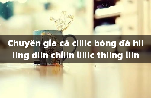 Chuyên gia cá cược bóng đá hướng dẫn chiến lược thắng lớn