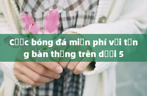 Cược bóng đá miễn phí với tổng bàn thắng trên dưới 5