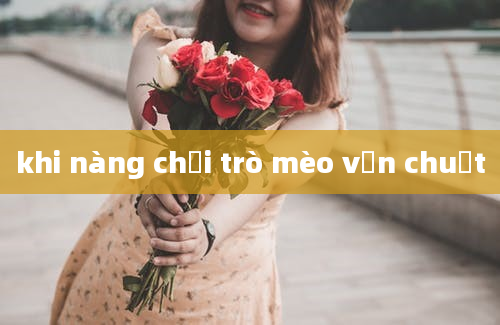 khi nàng chơi trò mèo vờn chuột