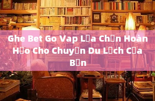 Ghe Bet Go Vap Lựa Chọn Hoàn Hảo Cho Chuyến Du Lịch Của Bạn