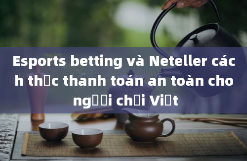 Esports betting và Neteller cách thức thanh toán an toàn cho người chơi Việt