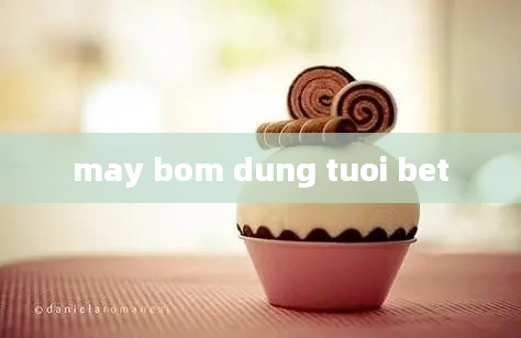 may bom dung tuoi bet