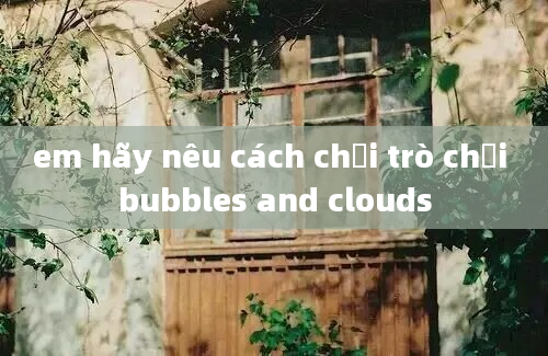 em hãy nêu cách chơi trò chơi bubbles and clouds