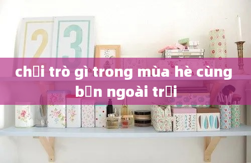 chơi trò gì trong mùa hè cùng bạn ngoài trời