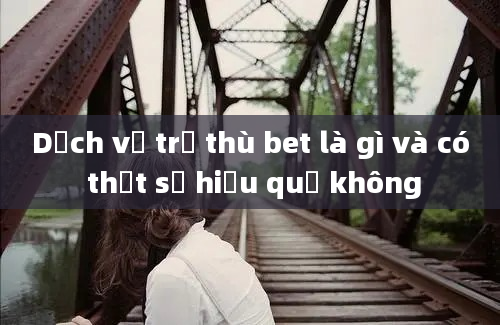 Dịch vụ trả thù bet là gì và có thật sự hiệu quả không