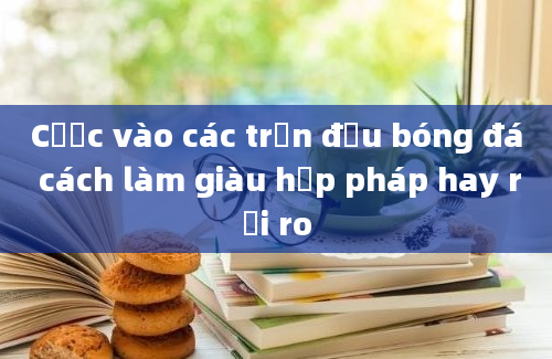 Cược vào các trận đấu bóng đá cách làm giàu hợp pháp hay rủi ro