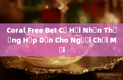 Coral Free Bet Cơ Hội Nhận Thưởng Hấp Dẫn Cho Người Chơi Mới