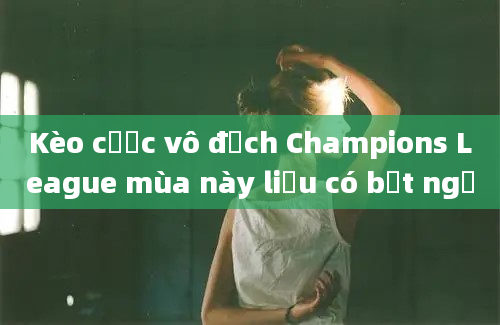 Kèo cược vô địch Champions League mùa này liệu có bất ngờ