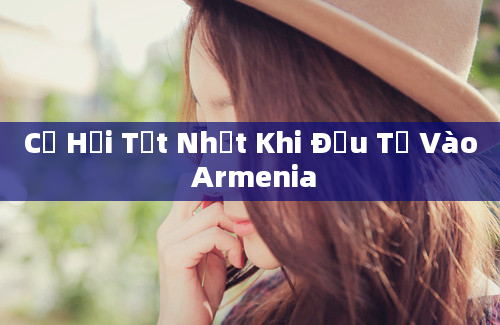 Cơ Hội Tốt Nhất Khi Đầu Tư Vào Armenia