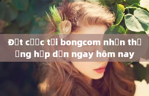 Đặt cược tại bongcom nhận thưởng hấp dẫn ngay hôm nay