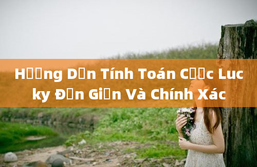 Hướng Dẫn Tính Toán Cược Lucky Đơn Giản Và Chính Xác