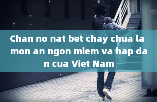 Chan no nat bet chay chua la mon an ngon miem va hap dan cua Viet Nam