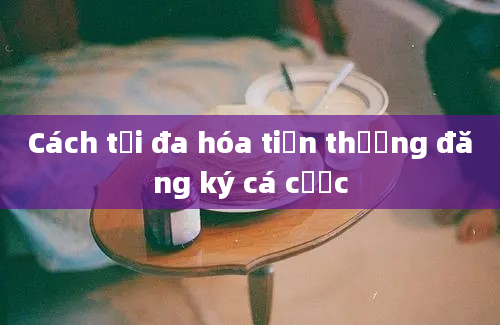 Cách tối đa hóa tiền thưởng đăng ký cá cược