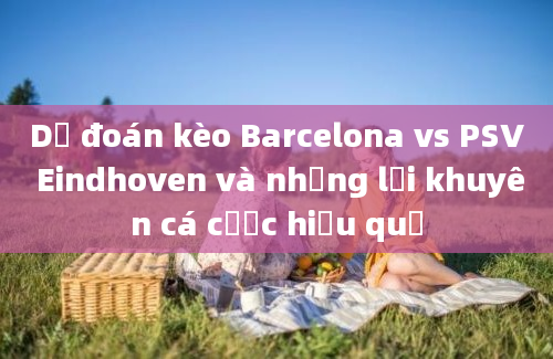 Dự đoán kèo Barcelona vs PSV Eindhoven và những lời khuyên cá cược hiệu quả