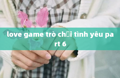 love game trò chơi tình yêu part 6