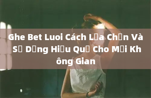 Ghe Bet Luoi Cách Lựa Chọn Và Sử Dụng Hiệu Quả Cho Mọi Không Gian