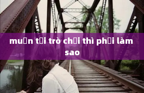 muốn tải trò chơi thì phải làm sao