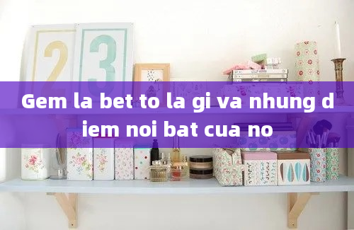 Gem la bet to la gi va nhung diem noi bat cua no