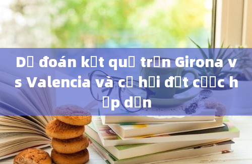 Dự đoán kết quả trận Girona vs Valencia và cơ hội đặt cược hấp dẫn