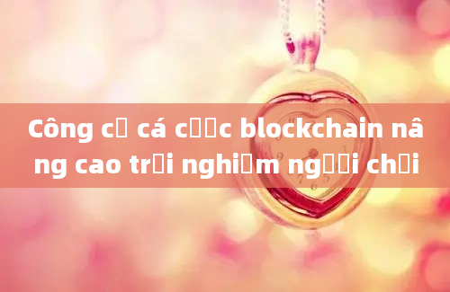 Công cụ cá cược blockchain nâng cao trải nghiệm người chơi