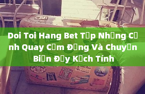 Doi Toi Hang Bet Tập Những Cảnh Quay Cảm Động Và Chuyển Biến Đầy Kịch Tính