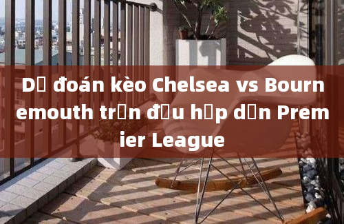 Dự đoán kèo Chelsea vs Bournemouth trận đấu hấp dẫn Premier League